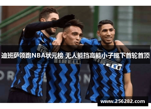 迪班萨领跑NBA状元榜 无人能挡高能小子揽下首轮首顶